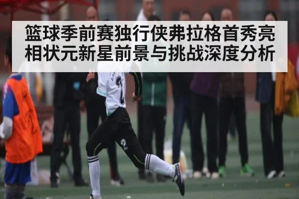 篮球季前赛独行侠弗拉格首秀亮相状元新星前景与挑战深度分析