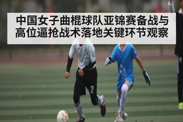 中国女子曲棍球队亚锦赛备战与高位逼抢战术落地关键环节观察